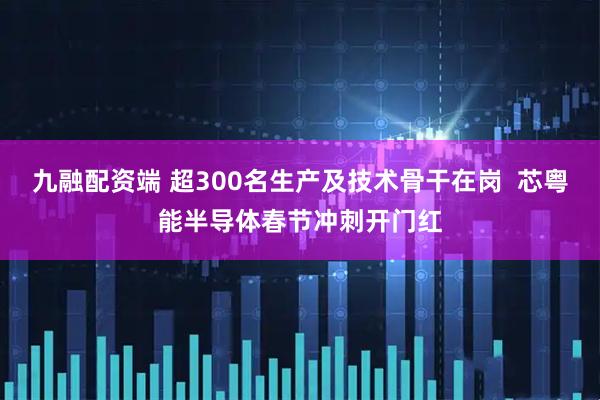 九融配资端 超300名生产及技术骨干在岗  芯粤能半导体春节冲刺开门红