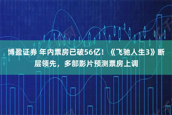 博盈证券 年内票房已破56亿！《飞驰人生3》断层领先，多部影片预测票房上调