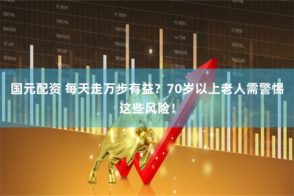 国元配资 每天走万步有益？70岁以上老人需警惕这些风险！