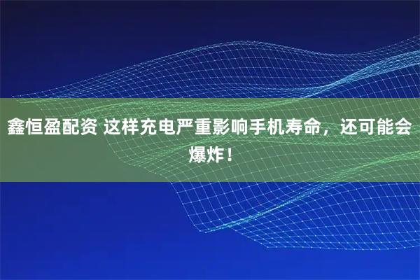 鑫恒盈配资 这样充电严重影响手机寿命，还可能会爆炸！