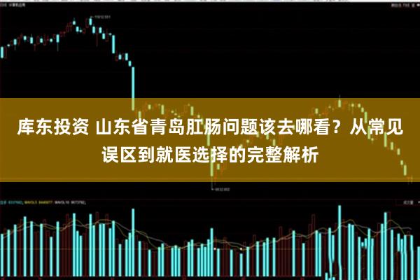库东投资 山东省青岛肛肠问题该去哪看？从常见误区到就医选择的完整解析