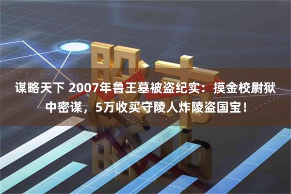 谋略天下 2007年鲁王墓被盗纪实：摸金校尉狱中密谋，5万收买守陵人炸陵盗国宝！