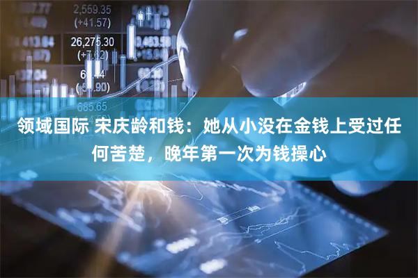 领域国际 宋庆龄和钱：她从小没在金钱上受过任何苦楚，晚年第一次为钱操心