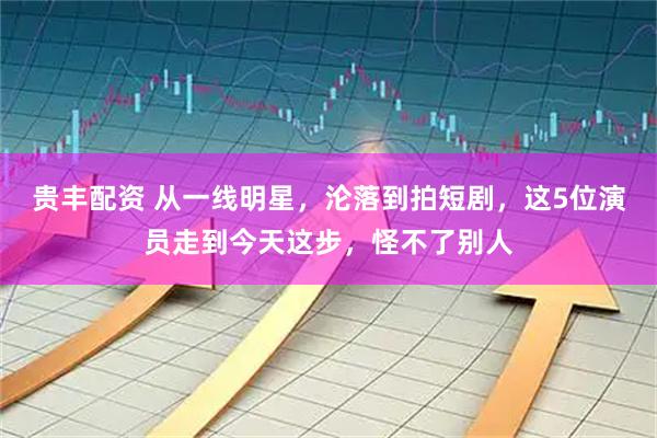 贵丰配资 从一线明星，沦落到拍短剧，这5位演员走到今天这步，怪不了别人