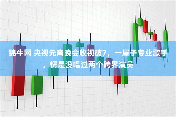 锦牛网 央视元宵晚会收视破7，一屋子专业歌手，愣是没唱过两个跨界演员