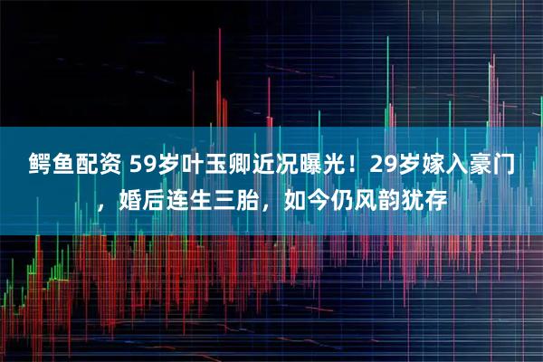 鳄鱼配资 59岁叶玉卿近况曝光！29岁嫁入豪门，婚后连生三胎，如今仍风韵犹存