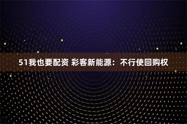 51我也要配资 彩客新能源：不行使回购权