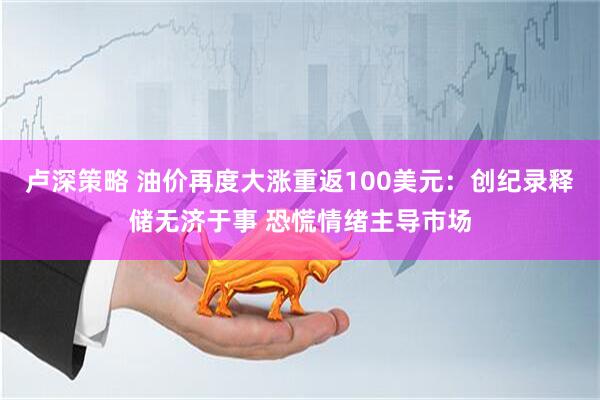 卢深策略 油价再度大涨重返100美元:创纪录释储无济于事 恐慌情绪主导市场