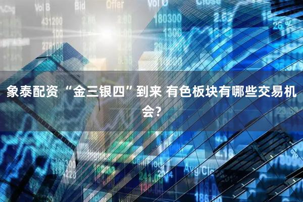 象泰配资 “金三银四”到来 有色板块有哪些交易机会？