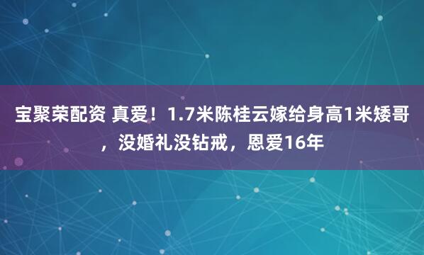 宝聚荣配资 真爱！1.7米陈桂云嫁给身高1米矮哥，没婚礼没钻戒，恩爱16年