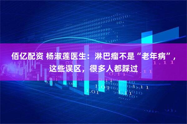 佰亿配资 杨淑莲医生：淋巴瘤不是“老年病”，这些误区，很多人都踩过