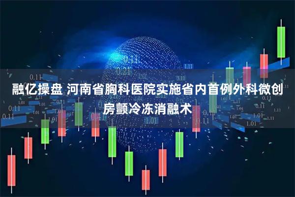 融亿操盘 河南省胸科医院实施省内首例外科微创房颤冷冻消融术