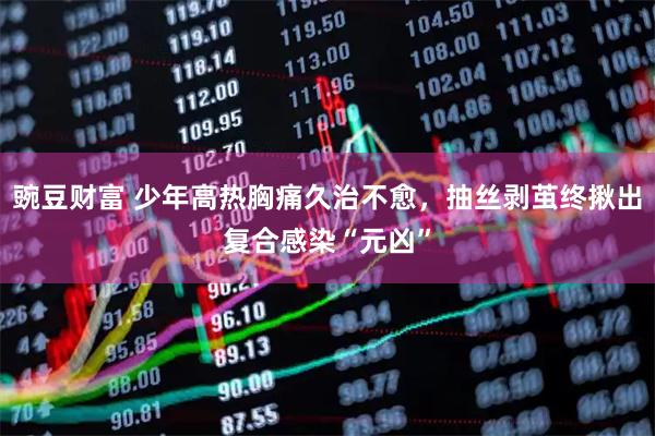 豌豆财富 少年高热胸痛久治不愈，抽丝剥茧终揪出复合感染“元凶”