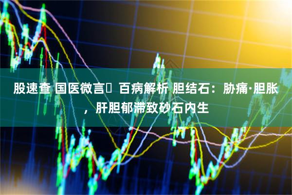 股速查 国医微言・百病解析 胆结石：胁痛·胆胀，肝胆郁滞致砂石内生
