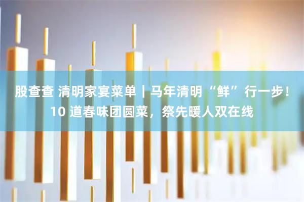 股查查 清明家宴菜单｜马年清明 “鲜” 行一步！10 道春味团圆菜，祭先暖人双在线