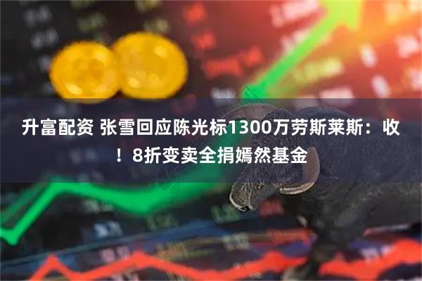 升富配资 张雪回应陈光标1300万劳斯莱斯:收!8折变卖全捐嫣然基金