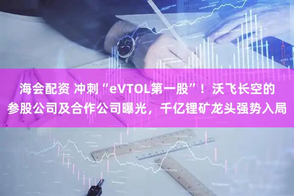 海会配资 冲刺“eVTOL第一股”！沃飞长空的参股公司及合作公司曝光，千亿锂矿龙头强势入局