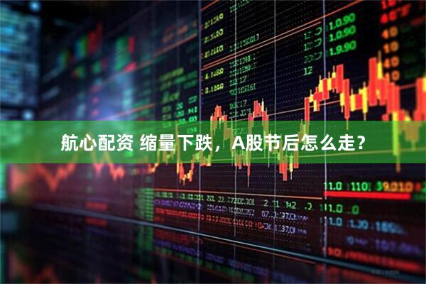 航心配资 缩量下跌，A股节后怎么走？