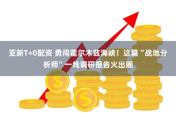 亚新T+0配资 勇闯霍尔木兹海峡!这篇“战地分析师”一线调研报告火出圈
