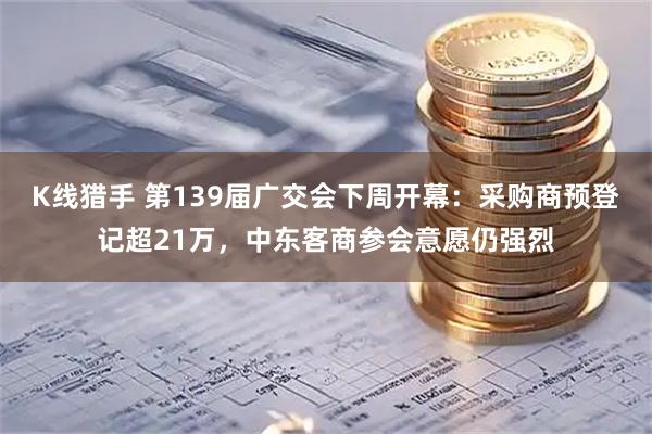 K线猎手 第139届广交会下周开幕:采购商预登记超21万,中东客商参会意愿仍强烈