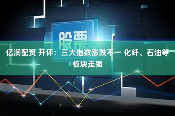 亿润配资 开评：三大指数涨跌不一 化纤、石油等板块走强