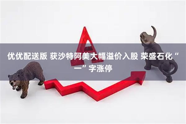 优优配送版 获沙特阿美大幅溢价入股 荣盛石化“一”字涨停