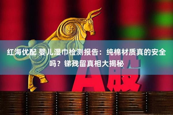 红海优配 婴儿湿巾检测报告：纯棉材质真的安全吗？锑残留真相大揭秘