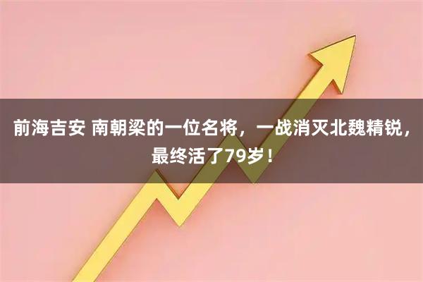 前海吉安 南朝梁的一位名将，一战消灭北魏精锐，最终活了79岁！