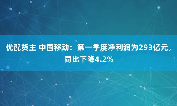 优配货主 中国移动：第一季度净利润为293亿元，同比下降4.2%