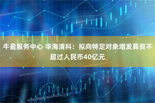 牛盈服务中心 华海清科：拟向特定对象增发募资不超过人民币40亿元