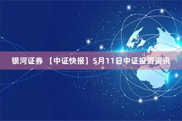 银河证券 【中证快报】5月11日中证投资资讯