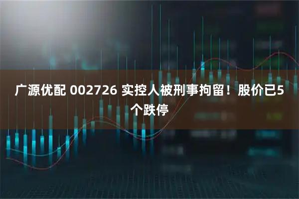 广源优配 002726 实控人被刑事拘留！股价已5个跌停