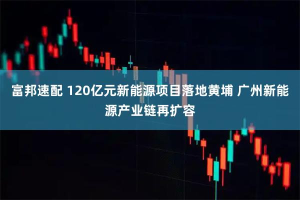 富邦速配 120亿元新能源项目落地黄埔 广州新能源产业链再扩容