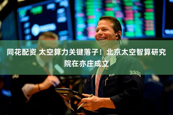 同花配资 太空算力关键落子！北京太空智算研究院在亦庄成立
