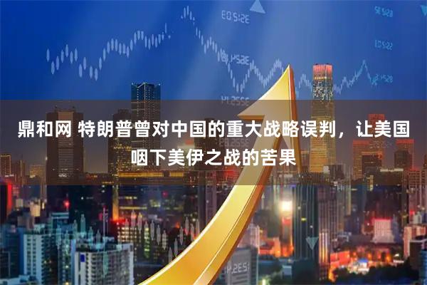 鼎和网 特朗普曾对中国的重大战略误判，让美国咽下美伊之战的苦果