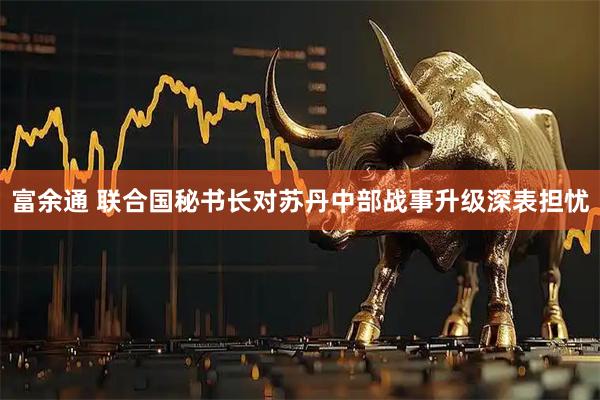 富余通 联合国秘书长对苏丹中部战事升级深表担忧