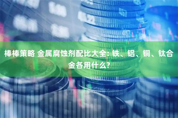 棒棒策略 金属腐蚀剂配比大全: 铁、铝、铜、钛合金各用什么?