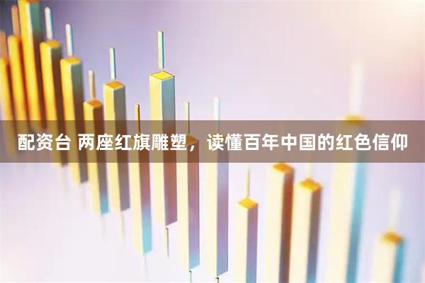 配资台 两座红旗雕塑，读懂百年中国的红色信仰