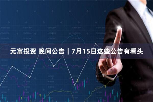 元富投资 晚间公告｜7月15日这些公告有看头