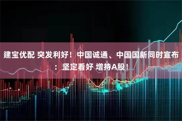 建宝优配 突发利好!中国诚通、中国国新同时宣布:坚定看好 增持A股!