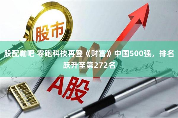 股配咖吧 零跑科技再登《财富》中国500强，排名跃升至第272名