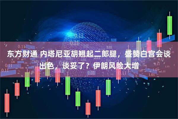 东方财通 内塔尼亚胡翘起二郎腿，盛赞白宫会谈出色，谈妥了？伊朗风险大增