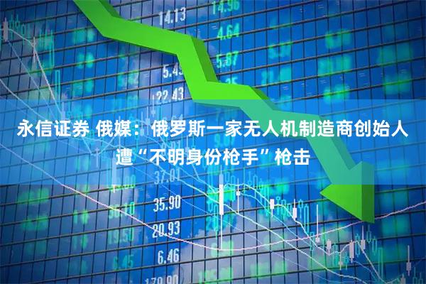 永信证券 俄媒：俄罗斯一家无人机制造商创始人遭“不明身份枪手”枪击