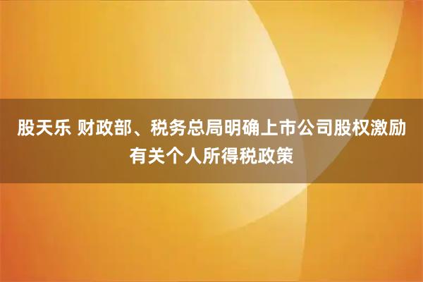股天乐 财政部、税务总局明确上市公司股权激励有关个人所得税政策