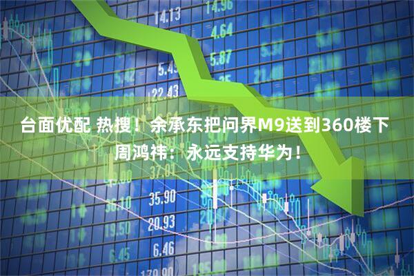 台面优配 热搜！余承东把问界M9送到360楼下 周鸿祎：永远支持华为！