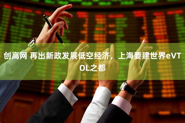 创高网 再出新政发展低空经济，上海要建世界eVTOL之都
