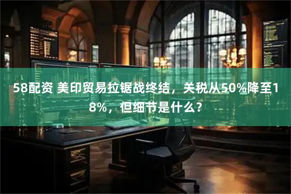 58配资 美印贸易拉锯战终结，关税从50%降至18%，但细节是什么？
