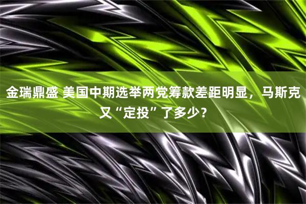 金瑞鼎盛 美国中期选举两党筹款差距明显,马斯克又“定投”了多少?