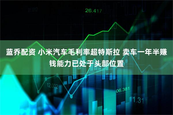 蓝乔配资 小米汽车毛利率超特斯拉 卖车一年半赚钱能力已处于头部位置