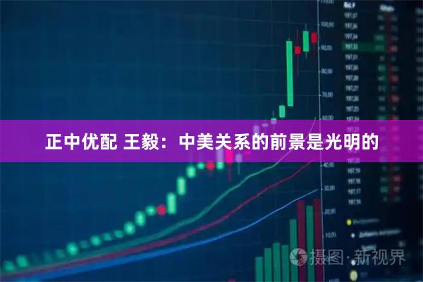 正中优配 王毅:中美关系的前景是光明的